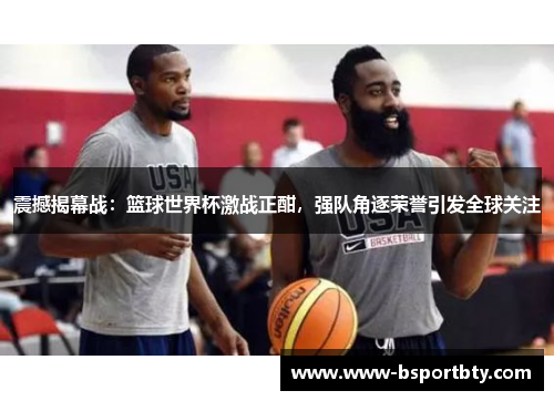震撼揭幕战：篮球世界杯激战正酣，强队角逐荣誉引发全球关注