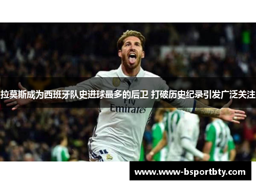 拉莫斯成为西班牙队史进球最多的后卫 打破历史纪录引发广泛关注