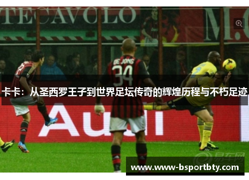卡卡：从圣西罗王子到世界足坛传奇的辉煌历程与不朽足迹