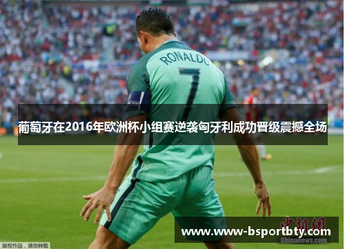 葡萄牙在2016年欧洲杯小组赛逆袭匈牙利成功晋级震撼全场