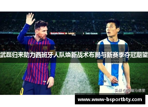 武磊归来助力西班牙人队焕新战术布局与新赛季夺冠期望