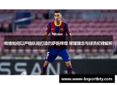 哈维如何以严格队规打造巴萨新辉煌 管理理念与球员纪律解析