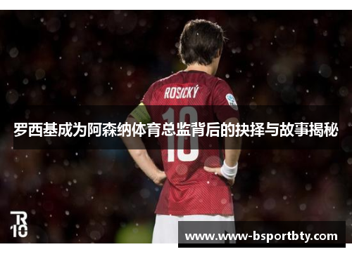 罗西基成为阿森纳体育总监背后的抉择与故事揭秘