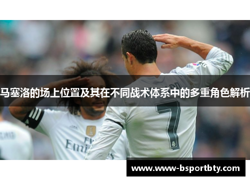 马塞洛的场上位置及其在不同战术体系中的多重角色解析