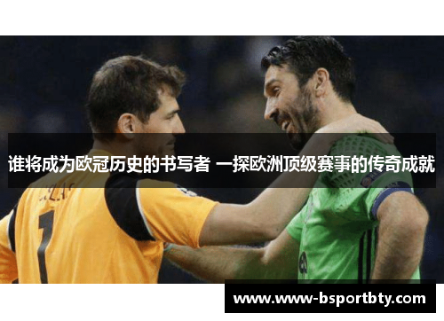 谁将成为欧冠历史的书写者 一探欧洲顶级赛事的传奇成就