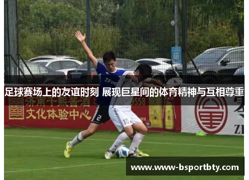 足球赛场上的友谊时刻 展现巨星间的体育精神与互相尊重 足球赛场上的友谊时刻 展现巨星间的体育精神与互相尊重