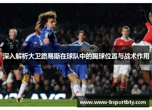 深入解析大卫路易斯在球队中的踢球位置与战术作用 深入解析大卫路易斯在球队中的踢球位置与战术作用