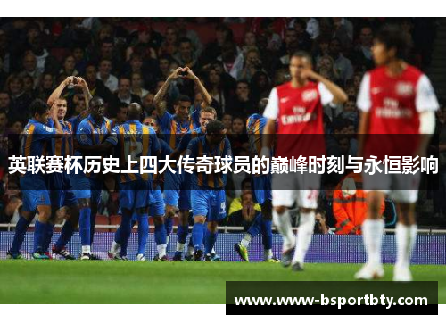 英联赛杯历史上四大传奇球员的巅峰时刻与永恒影响 英联赛杯历史上四大传奇球员的巅峰时刻与永恒影响